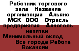 Работник торгового зала › Название организации ­ Альянс-МСК, ООО › Отрасль предприятия ­ Алкоголь, напитки › Минимальный оклад ­ 25 000 - Все города Работа » Вакансии   . Белгородская обл.,Белгород г.